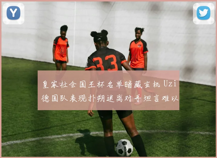 皇家社会国王杯名单暗藏玄机 Uzi德国队表现扑朔迷离对手坦言难以预判