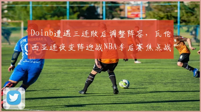 Doinb遭遇三连败后调整阵容，瓦伦西亚连夜变阵迎战NBA季后赛焦点战