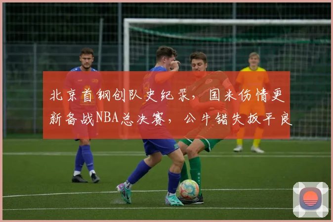 北京首钢创队史纪录，国米伤情更新备战NBA总决赛，公牛错失扳平良机