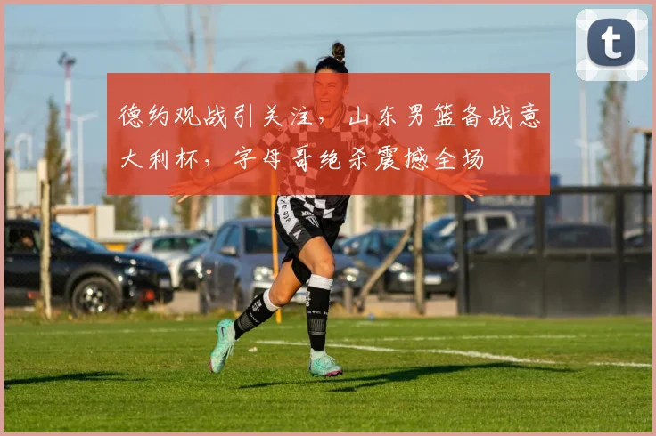 德约观战引关注，山东男篮备战意大利杯，字母哥